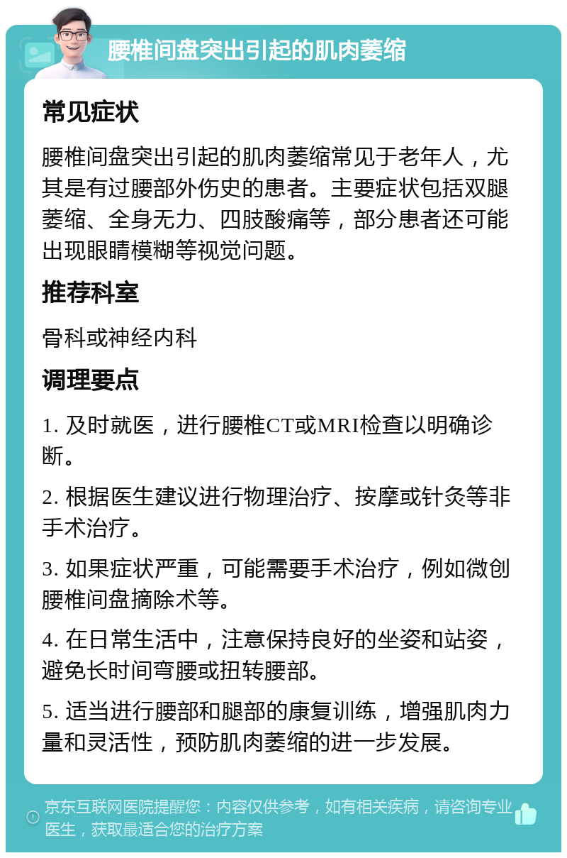 腰椎间盘突出引起的肌肉萎缩 常见症状 腰椎间盘突出引起的肌肉萎缩常见于老年人，尤其是有过腰部外伤史的患者。主要症状包括双腿萎缩、全身无力、四肢酸痛等，部分患者还可能出现眼睛模糊等视觉问题。 推荐科室 骨科或神经内科 调理要点 1. 及时就医，进行腰椎CT或MRI检查以明确诊断。 2. 根据医生建议进行物理治疗、按摩或针灸等非手术治疗。 3. 如果症状严重，可能需要手术治疗，例如微创腰椎间盘摘除术等。 4. 在日常生活中，注意保持良好的坐姿和站姿，避免长时间弯腰或扭转腰部。 5. 适当进行腰部和腿部的康复训练，增强肌肉力量和灵活性，预防肌肉萎缩的进一步发展。