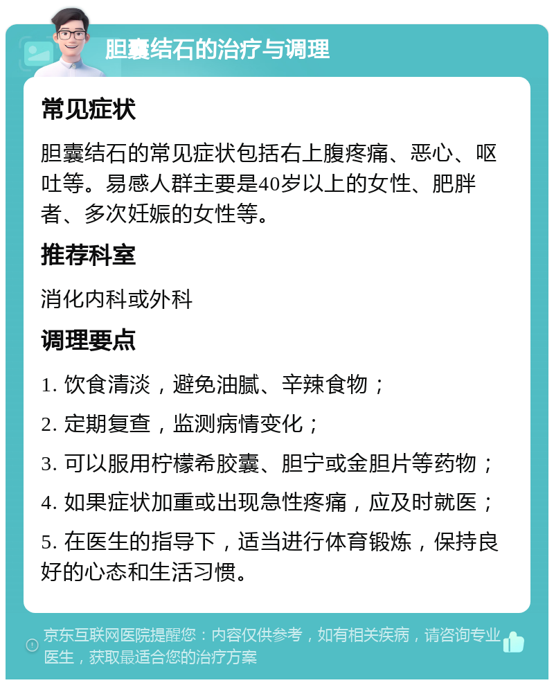 胆囊结石的治疗与调理 常见症状 胆囊结石的常见症状包括右上腹疼痛、恶心、呕吐等。易感人群主要是40岁以上的女性、肥胖者、多次妊娠的女性等。 推荐科室 消化内科或外科 调理要点 1. 饮食清淡，避免油腻、辛辣食物； 2. 定期复查，监测病情变化； 3. 可以服用柠檬希胶囊、胆宁或金胆片等药物； 4. 如果症状加重或出现急性疼痛，应及时就医； 5. 在医生的指导下，适当进行体育锻炼，保持良好的心态和生活习惯。