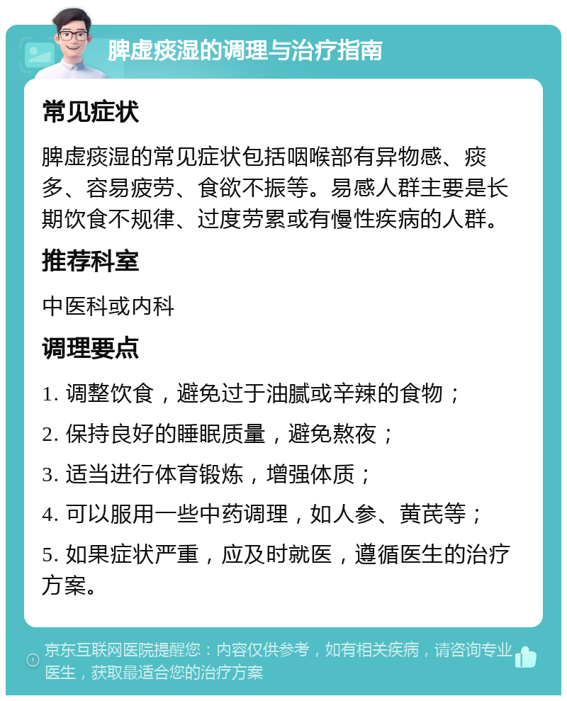 脾虚痰湿的调理与治疗指南 常见症状 脾虚痰湿的常见症状包括咽喉部有异物感、痰多、容易疲劳、食欲不振等。易感人群主要是长期饮食不规律、过度劳累或有慢性疾病的人群。 推荐科室 中医科或内科 调理要点 1. 调整饮食，避免过于油腻或辛辣的食物； 2. 保持良好的睡眠质量，避免熬夜； 3. 适当进行体育锻炼，增强体质； 4. 可以服用一些中药调理，如人参、黄芪等； 5. 如果症状严重，应及时就医，遵循医生的治疗方案。