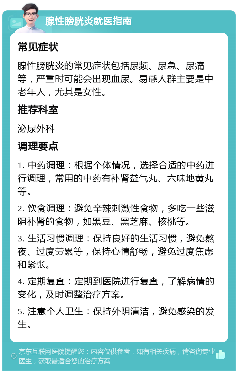 腺性膀胱炎就医指南 常见症状 腺性膀胱炎的常见症状包括尿频、尿急、尿痛等，严重时可能会出现血尿。易感人群主要是中老年人，尤其是女性。 推荐科室 泌尿外科 调理要点 1. 中药调理：根据个体情况，选择合适的中药进行调理，常用的中药有补肾益气丸、六味地黄丸等。 2. 饮食调理：避免辛辣刺激性食物，多吃一些滋阴补肾的食物，如黑豆、黑芝麻、核桃等。 3. 生活习惯调理：保持良好的生活习惯，避免熬夜、过度劳累等，保持心情舒畅，避免过度焦虑和紧张。 4. 定期复查：定期到医院进行复查，了解病情的变化，及时调整治疗方案。 5. 注意个人卫生：保持外阴清洁，避免感染的发生。