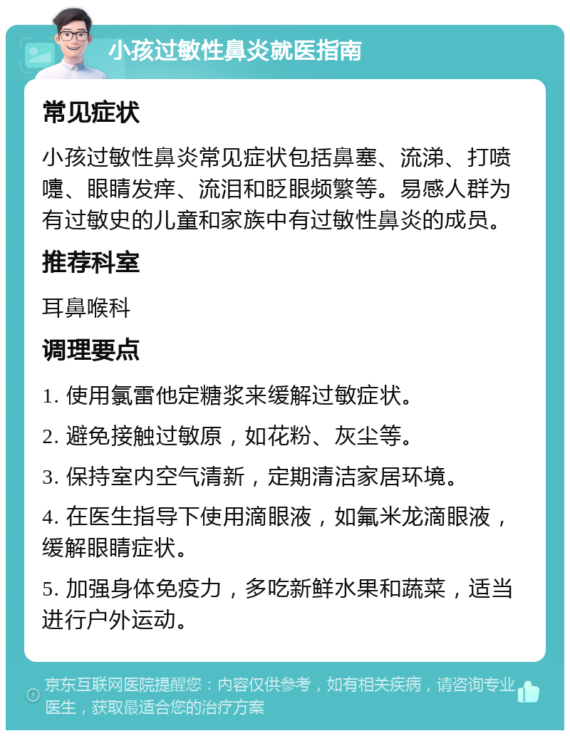 小孩过敏性鼻炎就医指南 常见症状 小孩过敏性鼻炎常见症状包括鼻塞、流涕、打喷嚏、眼睛发痒、流泪和眨眼频繁等。易感人群为有过敏史的儿童和家族中有过敏性鼻炎的成员。 推荐科室 耳鼻喉科 调理要点 1. 使用氯雷他定糖浆来缓解过敏症状。 2. 避免接触过敏原，如花粉、灰尘等。 3. 保持室内空气清新，定期清洁家居环境。 4. 在医生指导下使用滴眼液，如氟米龙滴眼液，缓解眼睛症状。 5. 加强身体免疫力，多吃新鲜水果和蔬菜，适当进行户外运动。