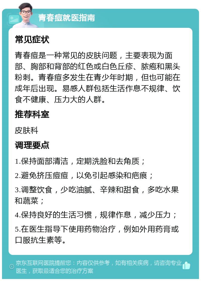 青春痘就医指南 常见症状 青春痘是一种常见的皮肤问题，主要表现为面部、胸部和背部的红色或白色丘疹、脓疱和黑头粉刺。青春痘多发生在青少年时期，但也可能在成年后出现。易感人群包括生活作息不规律、饮食不健康、压力大的人群。 推荐科室 皮肤科 调理要点 1.保持面部清洁，定期洗脸和去角质； 2.避免挤压痘痘，以免引起感染和疤痕； 3.调整饮食，少吃油腻、辛辣和甜食，多吃水果和蔬菜； 4.保持良好的生活习惯，规律作息，减少压力； 5.在医生指导下使用药物治疗，例如外用药膏或口服抗生素等。