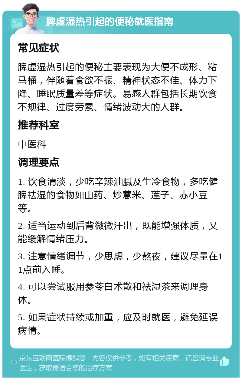 脾虚湿热引起的便秘就医指南 常见症状 脾虚湿热引起的便秘主要表现为大便不成形、粘马桶，伴随着食欲不振、精神状态不佳、体力下降、睡眠质量差等症状。易感人群包括长期饮食不规律、过度劳累、情绪波动大的人群。 推荐科室 中医科 调理要点 1. 饮食清淡，少吃辛辣油腻及生冷食物，多吃健脾祛湿的食物如山药、炒薏米、莲子、赤小豆等。 2. 适当运动到后背微微汗出，既能增强体质，又能缓解情绪压力。 3. 注意情绪调节，少思虑，少熬夜，建议尽量在11点前入睡。 4. 可以尝试服用参苓白术散和祛湿茶来调理身体。 5. 如果症状持续或加重，应及时就医，避免延误病情。