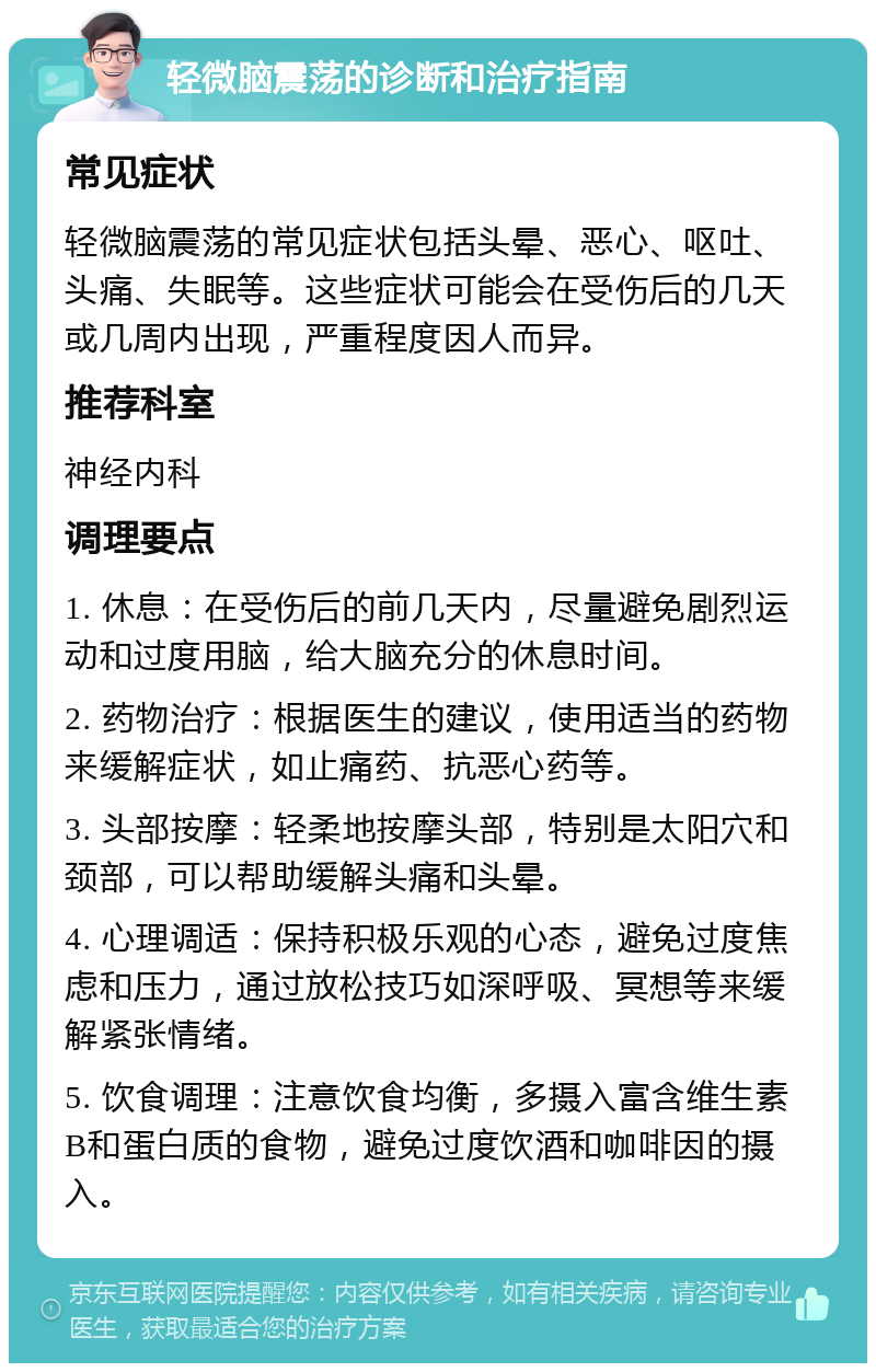 轻微脑震荡的诊断和治疗指南 常见症状 轻微脑震荡的常见症状包括头晕、恶心、呕吐、头痛、失眠等。这些症状可能会在受伤后的几天或几周内出现，严重程度因人而异。 推荐科室 神经内科 调理要点 1. 休息：在受伤后的前几天内，尽量避免剧烈运动和过度用脑，给大脑充分的休息时间。 2. 药物治疗：根据医生的建议，使用适当的药物来缓解症状，如止痛药、抗恶心药等。 3. 头部按摩：轻柔地按摩头部，特别是太阳穴和颈部，可以帮助缓解头痛和头晕。 4. 心理调适：保持积极乐观的心态，避免过度焦虑和压力，通过放松技巧如深呼吸、冥想等来缓解紧张情绪。 5. 饮食调理：注意饮食均衡，多摄入富含维生素B和蛋白质的食物，避免过度饮酒和咖啡因的摄入。