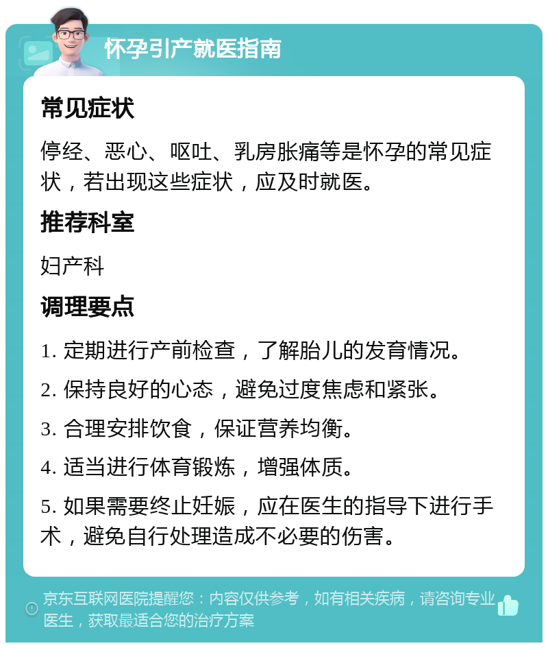 怀孕引产就医指南 常见症状 停经、恶心、呕吐、乳房胀痛等是怀孕的常见症状，若出现这些症状，应及时就医。 推荐科室 妇产科 调理要点 1. 定期进行产前检查，了解胎儿的发育情况。 2. 保持良好的心态，避免过度焦虑和紧张。 3. 合理安排饮食，保证营养均衡。 4. 适当进行体育锻炼，增强体质。 5. 如果需要终止妊娠，应在医生的指导下进行手术，避免自行处理造成不必要的伤害。