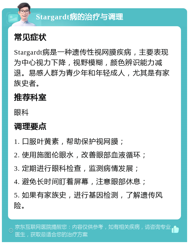 Stargardt病的治疗与调理 常见症状 Stargardt病是一种遗传性视网膜疾病，主要表现为中心视力下降，视野模糊，颜色辨识能力减退。易感人群为青少年和年轻成人，尤其是有家族史者。 推荐科室 眼科 调理要点 1. 口服叶黄素，帮助保护视网膜； 2. 使用施图伦眼水，改善眼部血液循环； 3. 定期进行眼科检查，监测病情发展； 4. 避免长时间盯着屏幕，注意眼部休息； 5. 如果有家族史，进行基因检测，了解遗传风险。