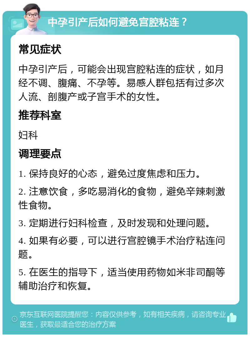 中孕引产后如何避免宫腔粘连？ 常见症状 中孕引产后，可能会出现宫腔粘连的症状，如月经不调、腹痛、不孕等。易感人群包括有过多次人流、剖腹产或子宫手术的女性。 推荐科室 妇科 调理要点 1. 保持良好的心态，避免过度焦虑和压力。 2. 注意饮食，多吃易消化的食物，避免辛辣刺激性食物。 3. 定期进行妇科检查，及时发现和处理问题。 4. 如果有必要，可以进行宫腔镜手术治疗粘连问题。 5. 在医生的指导下，适当使用药物如米非司酮等辅助治疗和恢复。