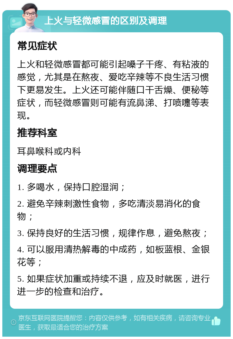 上火与轻微感冒的区别及调理 常见症状 上火和轻微感冒都可能引起嗓子干疼、有粘液的感觉，尤其是在熬夜、爱吃辛辣等不良生活习惯下更易发生。上火还可能伴随口干舌燥、便秘等症状，而轻微感冒则可能有流鼻涕、打喷嚏等表现。 推荐科室 耳鼻喉科或内科 调理要点 1. 多喝水，保持口腔湿润； 2. 避免辛辣刺激性食物，多吃清淡易消化的食物； 3. 保持良好的生活习惯，规律作息，避免熬夜； 4. 可以服用清热解毒的中成药，如板蓝根、金银花等； 5. 如果症状加重或持续不退，应及时就医，进行进一步的检查和治疗。