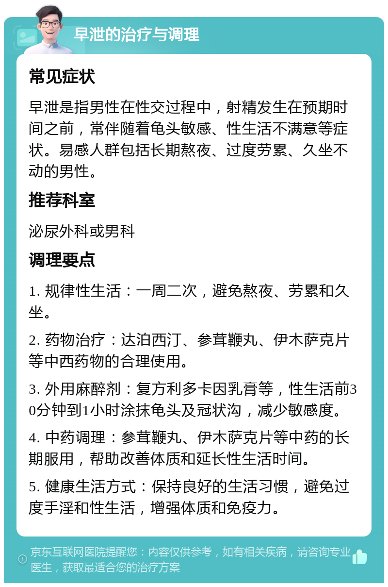 早泄的治疗与调理 常见症状 早泄是指男性在性交过程中，射精发生在预期时间之前，常伴随着龟头敏感、性生活不满意等症状。易感人群包括长期熬夜、过度劳累、久坐不动的男性。 推荐科室 泌尿外科或男科 调理要点 1. 规律性生活：一周二次，避免熬夜、劳累和久坐。 2. 药物治疗：达泊西汀、参茸鞭丸、伊木萨克片等中西药物的合理使用。 3. 外用麻醉剂：复方利多卡因乳膏等，性生活前30分钟到1小时涂抹龟头及冠状沟，减少敏感度。 4. 中药调理：参茸鞭丸、伊木萨克片等中药的长期服用，帮助改善体质和延长性生活时间。 5. 健康生活方式：保持良好的生活习惯，避免过度手淫和性生活，增强体质和免疫力。