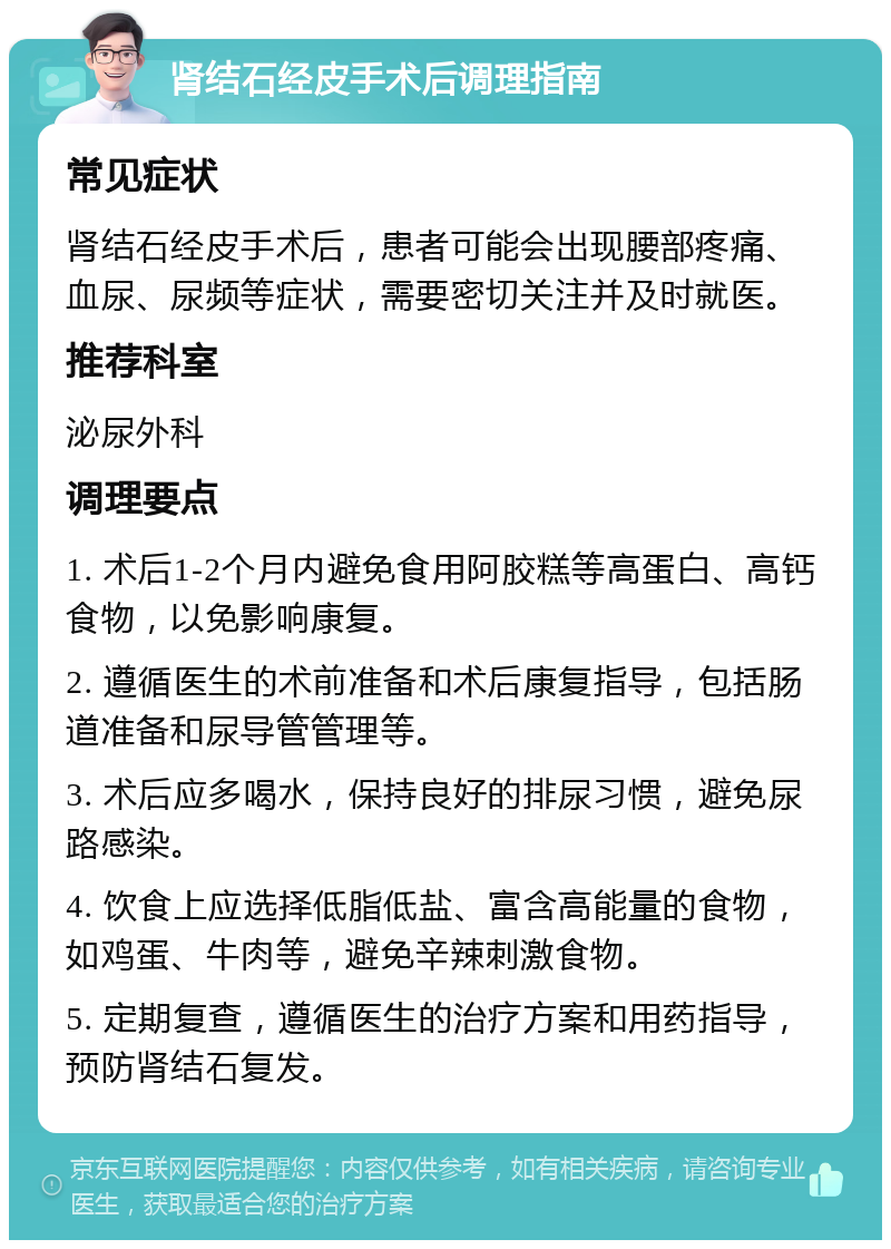 肾结石经皮手术后调理指南 常见症状 肾结石经皮手术后，患者可能会出现腰部疼痛、血尿、尿频等症状，需要密切关注并及时就医。 推荐科室 泌尿外科 调理要点 1. 术后1-2个月内避免食用阿胶糕等高蛋白、高钙食物，以免影响康复。 2. 遵循医生的术前准备和术后康复指导，包括肠道准备和尿导管管理等。 3. 术后应多喝水，保持良好的排尿习惯，避免尿路感染。 4. 饮食上应选择低脂低盐、富含高能量的食物，如鸡蛋、牛肉等，避免辛辣刺激食物。 5. 定期复查，遵循医生的治疗方案和用药指导，预防肾结石复发。