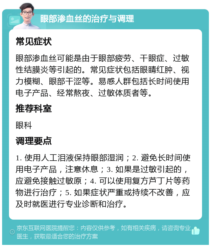 眼部渗血丝的治疗与调理 常见症状 眼部渗血丝可能是由于眼部疲劳、干眼症、过敏性结膜炎等引起的。常见症状包括眼睛红肿、视力模糊、眼部干涩等。易感人群包括长时间使用电子产品、经常熬夜、过敏体质者等。 推荐科室 眼科 调理要点 1. 使用人工泪液保持眼部湿润；2. 避免长时间使用电子产品，注意休息；3. 如果是过敏引起的，应避免接触过敏原；4. 可以使用复方芦丁片等药物进行治疗；5. 如果症状严重或持续不改善，应及时就医进行专业诊断和治疗。