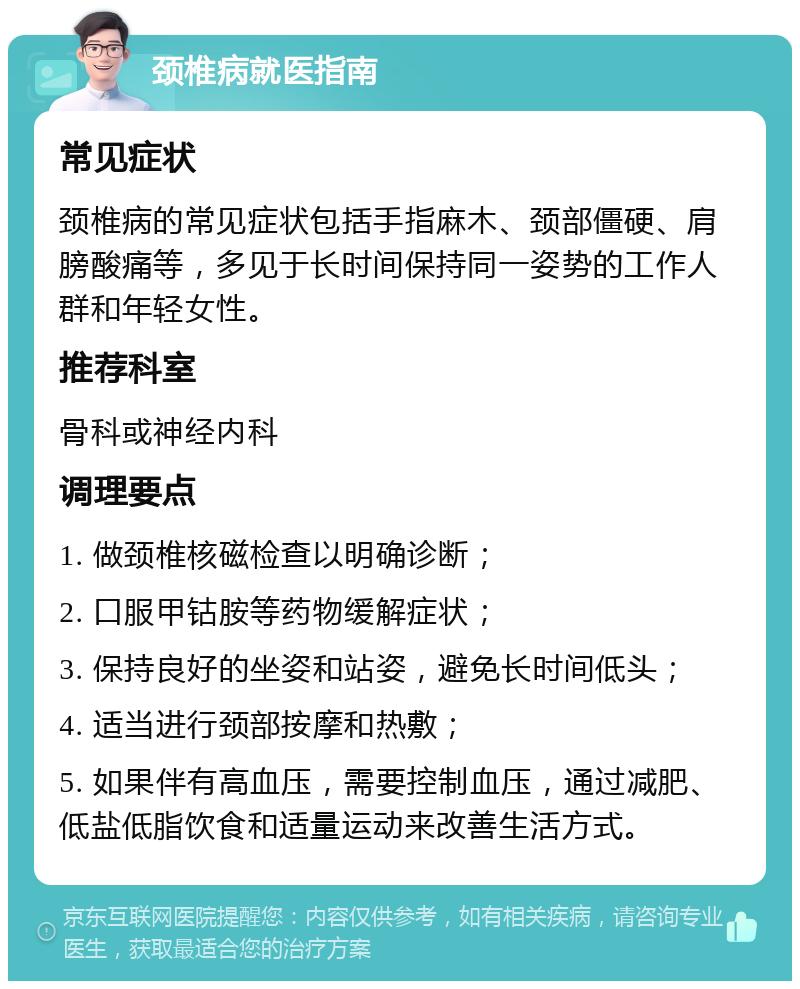 颈椎病就医指南 常见症状 颈椎病的常见症状包括手指麻木、颈部僵硬、肩膀酸痛等，多见于长时间保持同一姿势的工作人群和年轻女性。 推荐科室 骨科或神经内科 调理要点 1. 做颈椎核磁检查以明确诊断； 2. 口服甲钴胺等药物缓解症状； 3. 保持良好的坐姿和站姿，避免长时间低头； 4. 适当进行颈部按摩和热敷； 5. 如果伴有高血压，需要控制血压，通过减肥、低盐低脂饮食和适量运动来改善生活方式。