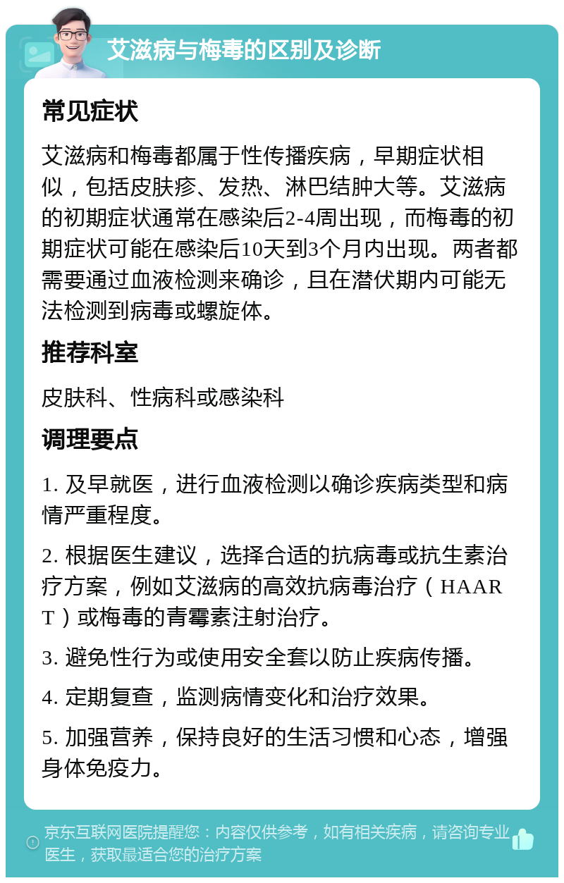 艾滋病与梅毒的区别及诊断 常见症状 艾滋病和梅毒都属于性传播疾病，早期症状相似，包括皮肤疹、发热、淋巴结肿大等。艾滋病的初期症状通常在感染后2-4周出现，而梅毒的初期症状可能在感染后10天到3个月内出现。两者都需要通过血液检测来确诊，且在潜伏期内可能无法检测到病毒或螺旋体。 推荐科室 皮肤科、性病科或感染科 调理要点 1. 及早就医，进行血液检测以确诊疾病类型和病情严重程度。 2. 根据医生建议，选择合适的抗病毒或抗生素治疗方案，例如艾滋病的高效抗病毒治疗（HAART）或梅毒的青霉素注射治疗。 3. 避免性行为或使用安全套以防止疾病传播。 4. 定期复查，监测病情变化和治疗效果。 5. 加强营养，保持良好的生活习惯和心态，增强身体免疫力。