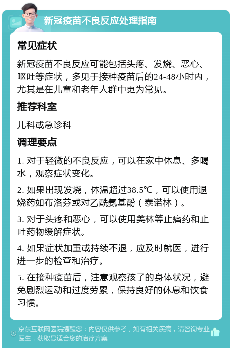 新冠疫苗不良反应处理指南 常见症状 新冠疫苗不良反应可能包括头疼、发烧、恶心、呕吐等症状，多见于接种疫苗后的24-48小时内，尤其是在儿童和老年人群中更为常见。 推荐科室 儿科或急诊科 调理要点 1. 对于轻微的不良反应，可以在家中休息、多喝水，观察症状变化。 2. 如果出现发烧，体温超过38.5℃，可以使用退烧药如布洛芬或对乙酰氨基酚（泰诺林）。 3. 对于头疼和恶心，可以使用美林等止痛药和止吐药物缓解症状。 4. 如果症状加重或持续不退，应及时就医，进行进一步的检查和治疗。 5. 在接种疫苗后，注意观察孩子的身体状况，避免剧烈运动和过度劳累，保持良好的休息和饮食习惯。