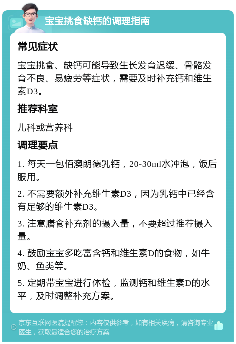 宝宝挑食缺钙的调理指南 常见症状 宝宝挑食、缺钙可能导致生长发育迟缓、骨骼发育不良、易疲劳等症状，需要及时补充钙和维生素D3。 推荐科室 儿科或营养科 调理要点 1. 每天一包佰澳朗德乳钙，20-30ml水冲泡，饭后服用。 2. 不需要额外补充维生素D3，因为乳钙中已经含有足够的维生素D3。 3. 注意膳食补充剂的摄入量，不要超过推荐摄入量。 4. 鼓励宝宝多吃富含钙和维生素D的食物，如牛奶、鱼类等。 5. 定期带宝宝进行体检，监测钙和维生素D的水平，及时调整补充方案。