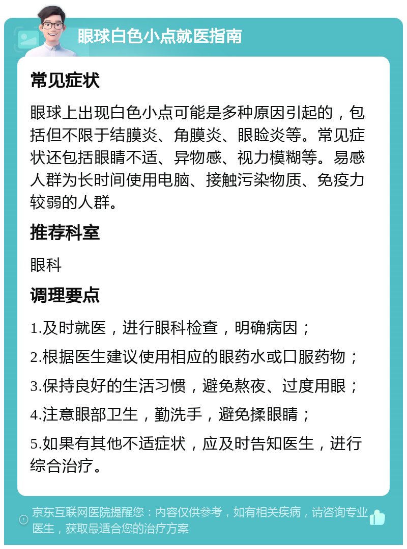 眼球白色小点就医指南 常见症状 眼球上出现白色小点可能是多种原因引起的，包括但不限于结膜炎、角膜炎、眼睑炎等。常见症状还包括眼睛不适、异物感、视力模糊等。易感人群为长时间使用电脑、接触污染物质、免疫力较弱的人群。 推荐科室 眼科 调理要点 1.及时就医，进行眼科检查，明确病因； 2.根据医生建议使用相应的眼药水或口服药物； 3.保持良好的生活习惯，避免熬夜、过度用眼； 4.注意眼部卫生，勤洗手，避免揉眼睛； 5.如果有其他不适症状，应及时告知医生，进行综合治疗。