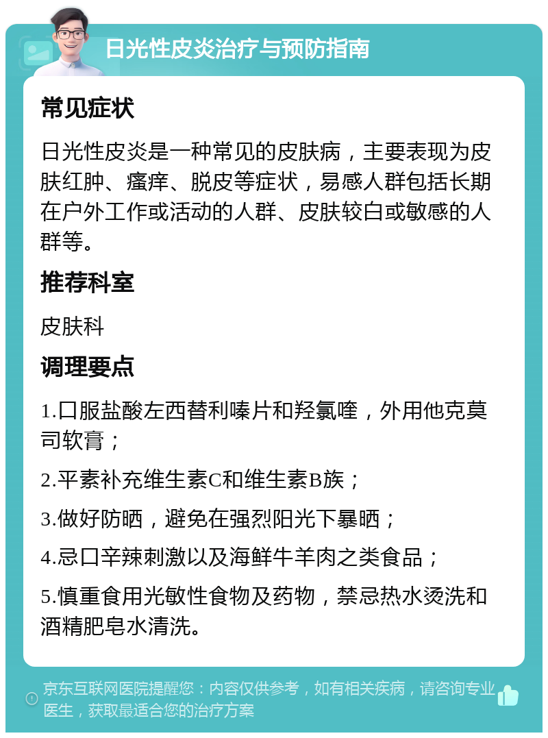 日光性皮炎治疗与预防指南 常见症状 日光性皮炎是一种常见的皮肤病，主要表现为皮肤红肿、瘙痒、脱皮等症状，易感人群包括长期在户外工作或活动的人群、皮肤较白或敏感的人群等。 推荐科室 皮肤科 调理要点 1.口服盐酸左西替利嗪片和羟氯喹，外用他克莫司软膏； 2.平素补充维生素C和维生素B族； 3.做好防晒，避免在强烈阳光下暴晒； 4.忌口辛辣刺激以及海鲜牛羊肉之类食品； 5.慎重食用光敏性食物及药物，禁忌热水烫洗和酒精肥皂水清洗。