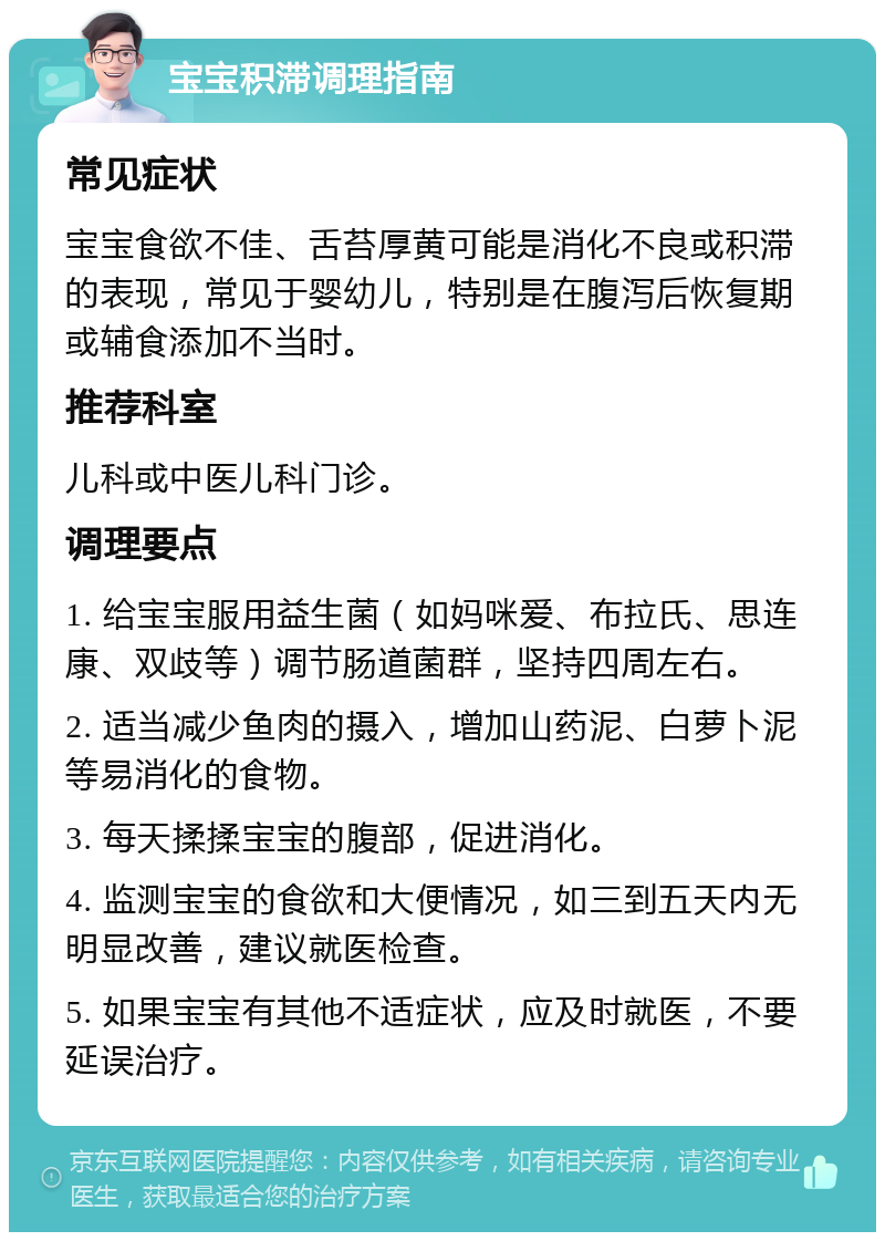 宝宝积滞调理指南 常见症状 宝宝食欲不佳、舌苔厚黄可能是消化不良或积滞的表现，常见于婴幼儿，特别是在腹泻后恢复期或辅食添加不当时。 推荐科室 儿科或中医儿科门诊。 调理要点 1. 给宝宝服用益生菌（如妈咪爱、布拉氏、思连康、双歧等）调节肠道菌群，坚持四周左右。 2. 适当减少鱼肉的摄入，增加山药泥、白萝卜泥等易消化的食物。 3. 每天揉揉宝宝的腹部，促进消化。 4. 监测宝宝的食欲和大便情况，如三到五天内无明显改善，建议就医检查。 5. 如果宝宝有其他不适症状，应及时就医，不要延误治疗。