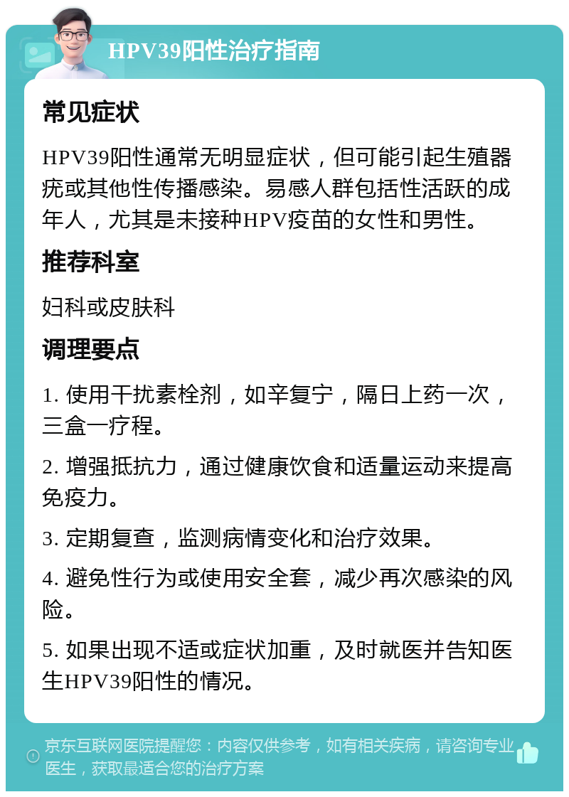 HPV39阳性治疗指南 常见症状 HPV39阳性通常无明显症状，但可能引起生殖器疣或其他性传播感染。易感人群包括性活跃的成年人，尤其是未接种HPV疫苗的女性和男性。 推荐科室 妇科或皮肤科 调理要点 1. 使用干扰素栓剂，如辛复宁，隔日上药一次，三盒一疗程。 2. 增强抵抗力，通过健康饮食和适量运动来提高免疫力。 3. 定期复查，监测病情变化和治疗效果。 4. 避免性行为或使用安全套，减少再次感染的风险。 5. 如果出现不适或症状加重，及时就医并告知医生HPV39阳性的情况。