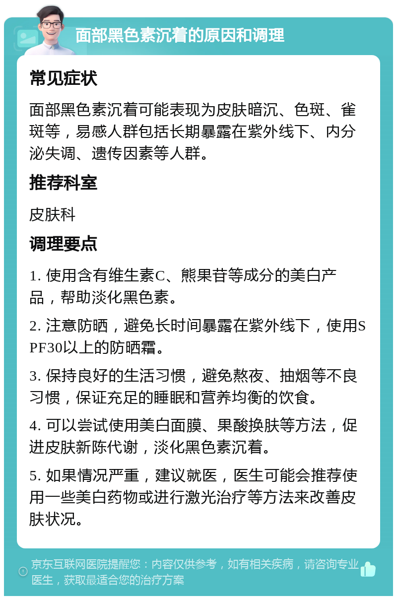 面部黑色素沉着的原因和调理 常见症状 面部黑色素沉着可能表现为皮肤暗沉、色斑、雀斑等，易感人群包括长期暴露在紫外线下、内分泌失调、遗传因素等人群。 推荐科室 皮肤科 调理要点 1. 使用含有维生素C、熊果苷等成分的美白产品，帮助淡化黑色素。 2. 注意防晒，避免长时间暴露在紫外线下，使用SPF30以上的防晒霜。 3. 保持良好的生活习惯，避免熬夜、抽烟等不良习惯，保证充足的睡眠和营养均衡的饮食。 4. 可以尝试使用美白面膜、果酸换肤等方法，促进皮肤新陈代谢，淡化黑色素沉着。 5. 如果情况严重，建议就医，医生可能会推荐使用一些美白药物或进行激光治疗等方法来改善皮肤状况。