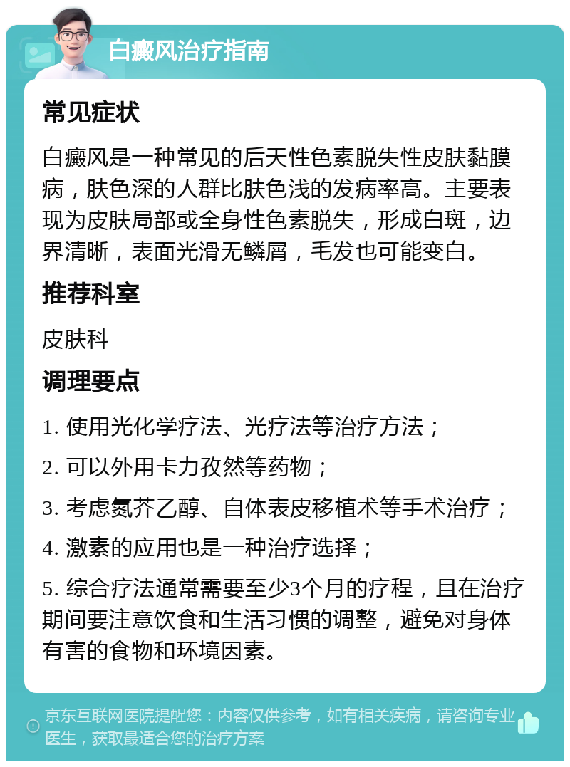 白癜风治疗指南 常见症状 白癜风是一种常见的后天性色素脱失性皮肤黏膜病，肤色深的人群比肤色浅的发病率高。主要表现为皮肤局部或全身性色素脱失，形成白斑，边界清晰，表面光滑无鳞屑，毛发也可能变白。 推荐科室 皮肤科 调理要点 1. 使用光化学疗法、光疗法等治疗方法； 2. 可以外用卡力孜然等药物； 3. 考虑氮芥乙醇、自体表皮移植术等手术治疗； 4. 激素的应用也是一种治疗选择； 5. 综合疗法通常需要至少3个月的疗程，且在治疗期间要注意饮食和生活习惯的调整，避免对身体有害的食物和环境因素。