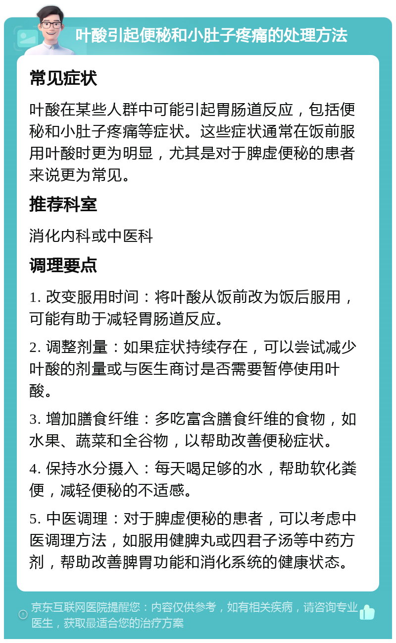 叶酸引起便秘和小肚子疼痛的处理方法 常见症状 叶酸在某些人群中可能引起胃肠道反应，包括便秘和小肚子疼痛等症状。这些症状通常在饭前服用叶酸时更为明显，尤其是对于脾虚便秘的患者来说更为常见。 推荐科室 消化内科或中医科 调理要点 1. 改变服用时间：将叶酸从饭前改为饭后服用，可能有助于减轻胃肠道反应。 2. 调整剂量：如果症状持续存在，可以尝试减少叶酸的剂量或与医生商讨是否需要暂停使用叶酸。 3. 增加膳食纤维：多吃富含膳食纤维的食物，如水果、蔬菜和全谷物，以帮助改善便秘症状。 4. 保持水分摄入：每天喝足够的水，帮助软化粪便，减轻便秘的不适感。 5. 中医调理：对于脾虚便秘的患者，可以考虑中医调理方法，如服用健脾丸或四君子汤等中药方剂，帮助改善脾胃功能和消化系统的健康状态。