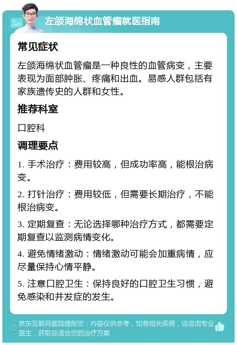 左颌海绵状血管瘤就医指南 常见症状 左颌海绵状血管瘤是一种良性的血管病变，主要表现为面部肿胀、疼痛和出血。易感人群包括有家族遗传史的人群和女性。 推荐科室 口腔科 调理要点 1. 手术治疗：费用较高，但成功率高，能根治病变。 2. 打针治疗：费用较低，但需要长期治疗，不能根治病变。 3. 定期复查：无论选择哪种治疗方式，都需要定期复查以监测病情变化。 4. 避免情绪激动：情绪激动可能会加重病情，应尽量保持心情平静。 5. 注意口腔卫生：保持良好的口腔卫生习惯，避免感染和并发症的发生。