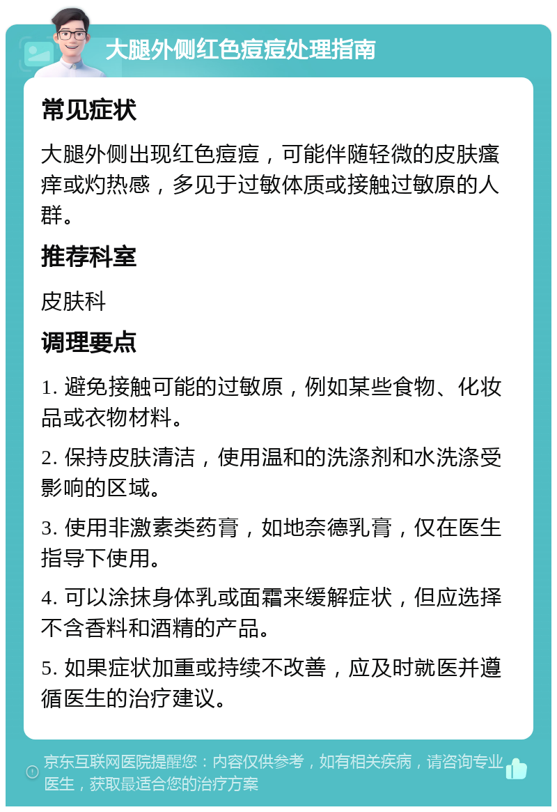 大腿外侧红色痘痘处理指南 常见症状 大腿外侧出现红色痘痘，可能伴随轻微的皮肤瘙痒或灼热感，多见于过敏体质或接触过敏原的人群。 推荐科室 皮肤科 调理要点 1. 避免接触可能的过敏原，例如某些食物、化妆品或衣物材料。 2. 保持皮肤清洁，使用温和的洗涤剂和水洗涤受影响的区域。 3. 使用非激素类药膏，如地奈德乳膏，仅在医生指导下使用。 4. 可以涂抹身体乳或面霜来缓解症状，但应选择不含香料和酒精的产品。 5. 如果症状加重或持续不改善，应及时就医并遵循医生的治疗建议。