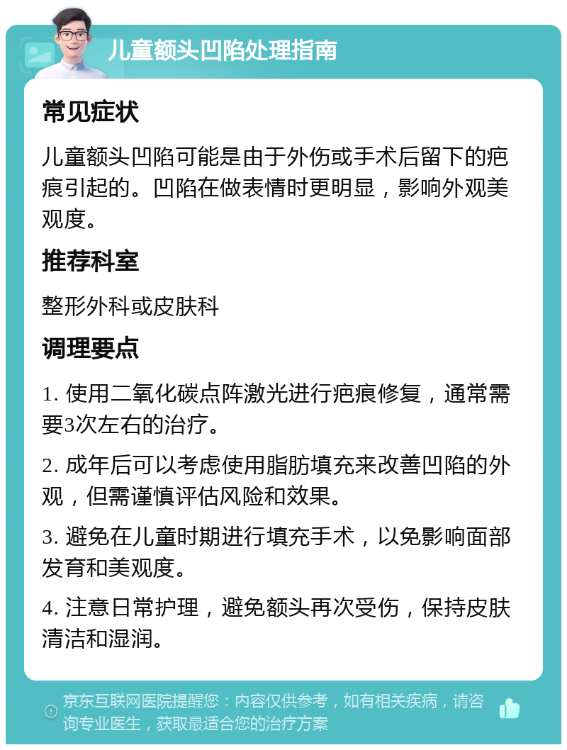 儿童额头凹陷处理指南 常见症状 儿童额头凹陷可能是由于外伤或手术后留下的疤痕引起的。凹陷在做表情时更明显，影响外观美观度。 推荐科室 整形外科或皮肤科 调理要点 1. 使用二氧化碳点阵激光进行疤痕修复，通常需要3次左右的治疗。 2. 成年后可以考虑使用脂肪填充来改善凹陷的外观，但需谨慎评估风险和效果。 3. 避免在儿童时期进行填充手术，以免影响面部发育和美观度。 4. 注意日常护理，避免额头再次受伤，保持皮肤清洁和湿润。