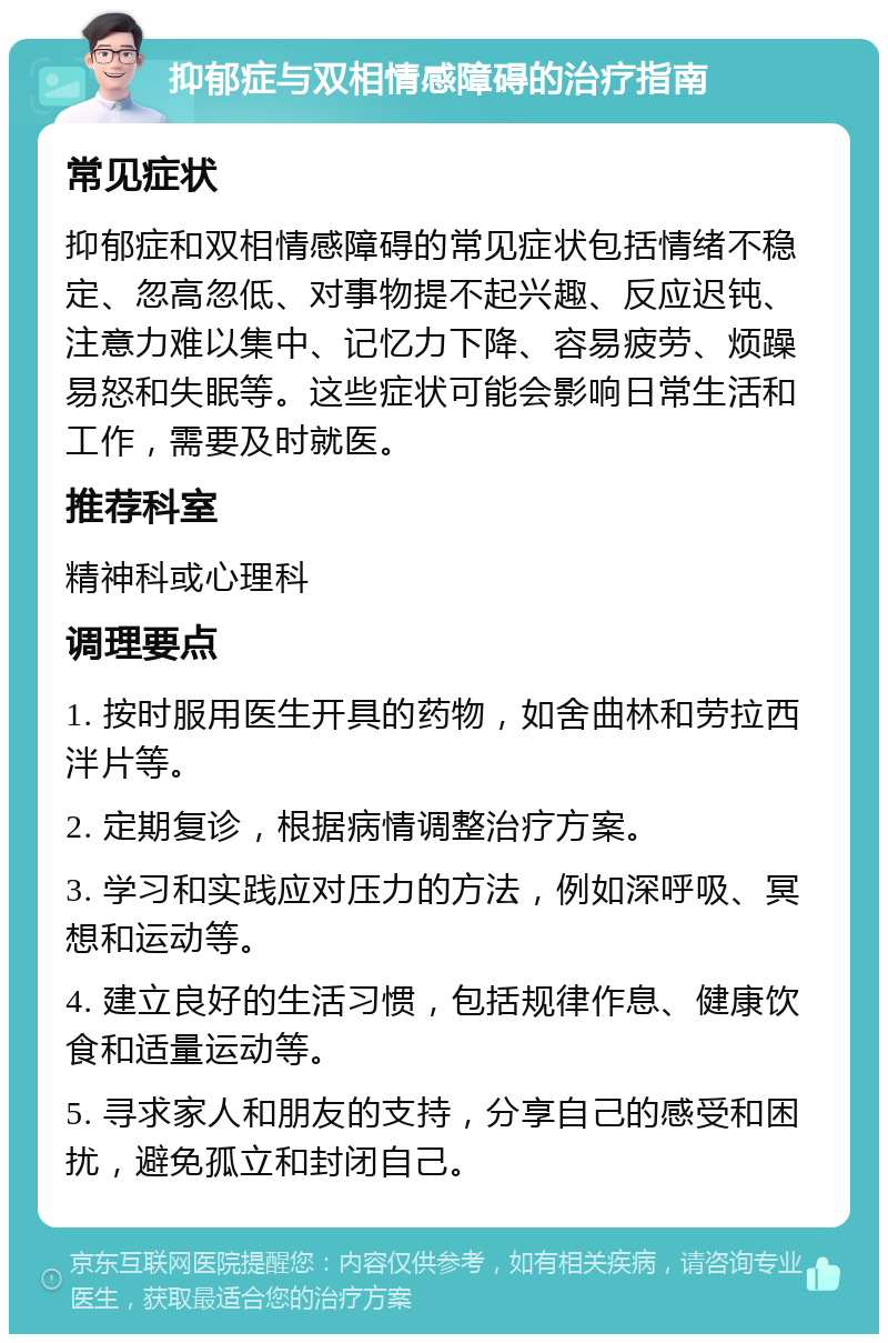 抑郁症与双相情感障碍的治疗指南 常见症状 抑郁症和双相情感障碍的常见症状包括情绪不稳定、忽高忽低、对事物提不起兴趣、反应迟钝、注意力难以集中、记忆力下降、容易疲劳、烦躁易怒和失眠等。这些症状可能会影响日常生活和工作，需要及时就医。 推荐科室 精神科或心理科 调理要点 1. 按时服用医生开具的药物，如舍曲林和劳拉西泮片等。 2. 定期复诊，根据病情调整治疗方案。 3. 学习和实践应对压力的方法，例如深呼吸、冥想和运动等。 4. 建立良好的生活习惯，包括规律作息、健康饮食和适量运动等。 5. 寻求家人和朋友的支持，分享自己的感受和困扰，避免孤立和封闭自己。