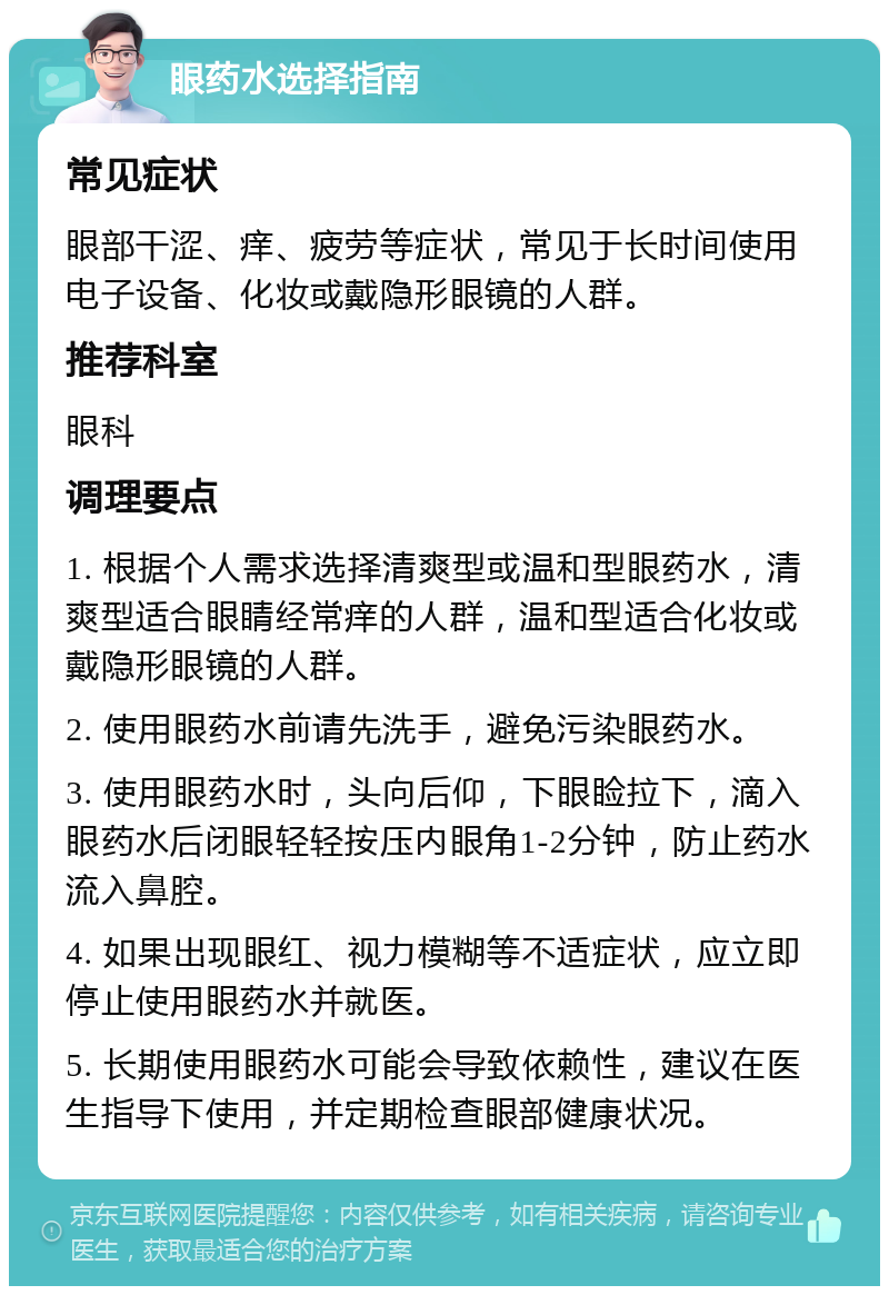 眼药水选择指南 常见症状 眼部干涩、痒、疲劳等症状，常见于长时间使用电子设备、化妆或戴隐形眼镜的人群。 推荐科室 眼科 调理要点 1. 根据个人需求选择清爽型或温和型眼药水，清爽型适合眼睛经常痒的人群，温和型适合化妆或戴隐形眼镜的人群。 2. 使用眼药水前请先洗手，避免污染眼药水。 3. 使用眼药水时，头向后仰，下眼睑拉下，滴入眼药水后闭眼轻轻按压内眼角1-2分钟，防止药水流入鼻腔。 4. 如果出现眼红、视力模糊等不适症状，应立即停止使用眼药水并就医。 5. 长期使用眼药水可能会导致依赖性，建议在医生指导下使用，并定期检查眼部健康状况。