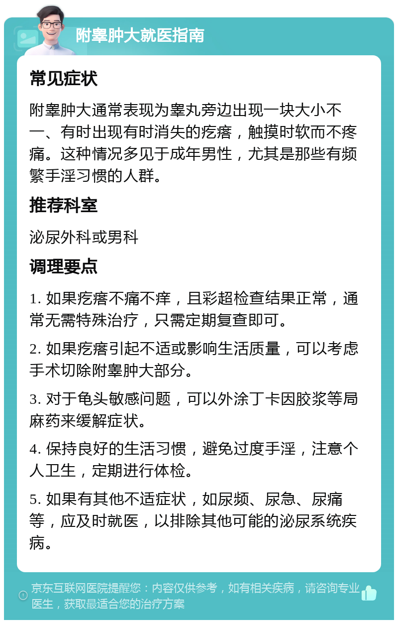 附睾肿大就医指南 常见症状 附睾肿大通常表现为睾丸旁边出现一块大小不一、有时出现有时消失的疙瘩，触摸时软而不疼痛。这种情况多见于成年男性，尤其是那些有频繁手淫习惯的人群。 推荐科室 泌尿外科或男科 调理要点 1. 如果疙瘩不痛不痒，且彩超检查结果正常，通常无需特殊治疗，只需定期复查即可。 2. 如果疙瘩引起不适或影响生活质量，可以考虑手术切除附睾肿大部分。 3. 对于龟头敏感问题，可以外涂丁卡因胶浆等局麻药来缓解症状。 4. 保持良好的生活习惯，避免过度手淫，注意个人卫生，定期进行体检。 5. 如果有其他不适症状，如尿频、尿急、尿痛等，应及时就医，以排除其他可能的泌尿系统疾病。