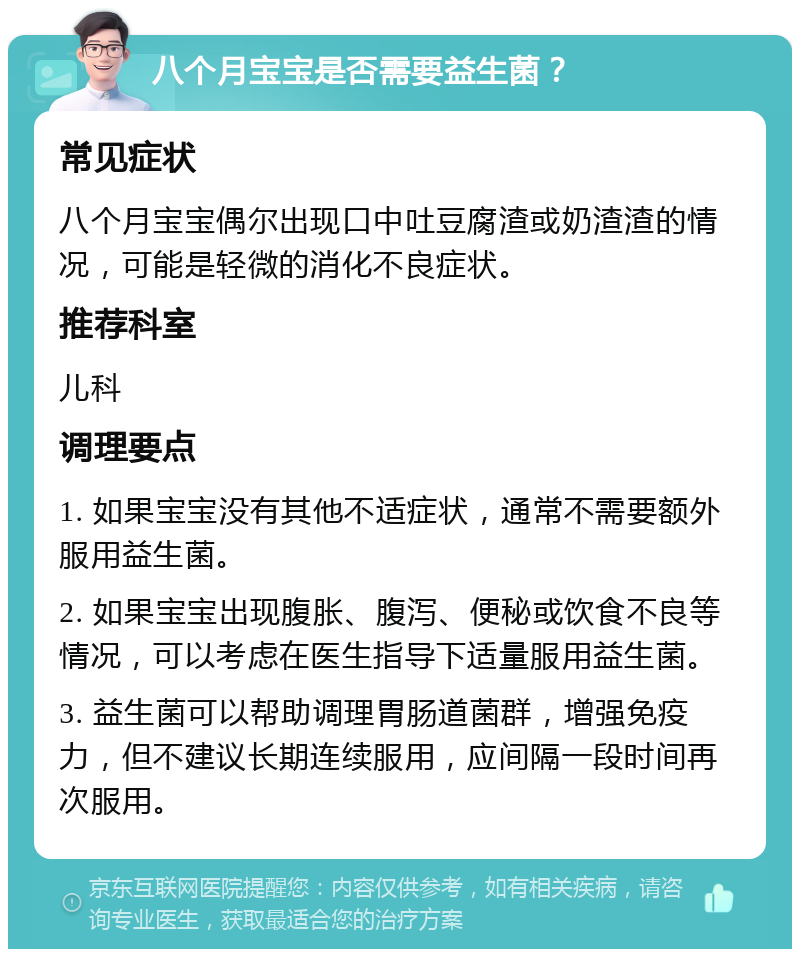 八个月宝宝是否需要益生菌？ 常见症状 八个月宝宝偶尔出现口中吐豆腐渣或奶渣渣的情况，可能是轻微的消化不良症状。 推荐科室 儿科 调理要点 1. 如果宝宝没有其他不适症状，通常不需要额外服用益生菌。 2. 如果宝宝出现腹胀、腹泻、便秘或饮食不良等情况，可以考虑在医生指导下适量服用益生菌。 3. 益生菌可以帮助调理胃肠道菌群，增强免疫力，但不建议长期连续服用，应间隔一段时间再次服用。