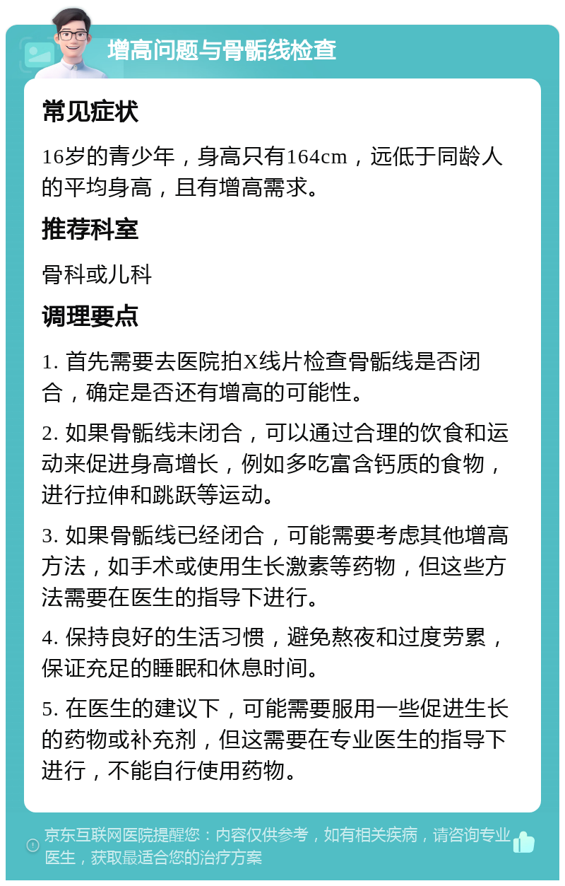 增高问题与骨骺线检查 常见症状 16岁的青少年，身高只有164cm，远低于同龄人的平均身高，且有增高需求。 推荐科室 骨科或儿科 调理要点 1. 首先需要去医院拍X线片检查骨骺线是否闭合，确定是否还有增高的可能性。 2. 如果骨骺线未闭合，可以通过合理的饮食和运动来促进身高增长，例如多吃富含钙质的食物，进行拉伸和跳跃等运动。 3. 如果骨骺线已经闭合，可能需要考虑其他增高方法，如手术或使用生长激素等药物，但这些方法需要在医生的指导下进行。 4. 保持良好的生活习惯，避免熬夜和过度劳累，保证充足的睡眠和休息时间。 5. 在医生的建议下，可能需要服用一些促进生长的药物或补充剂，但这需要在专业医生的指导下进行，不能自行使用药物。