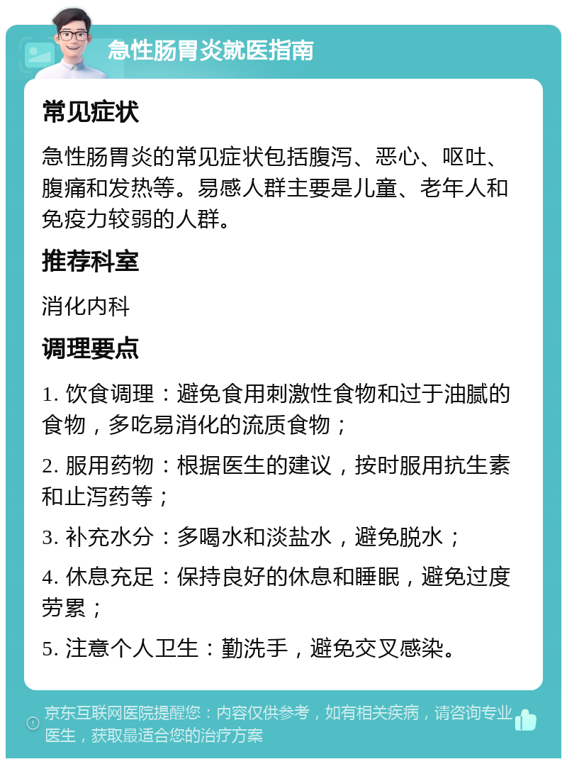 急性肠胃炎就医指南 常见症状 急性肠胃炎的常见症状包括腹泻、恶心、呕吐、腹痛和发热等。易感人群主要是儿童、老年人和免疫力较弱的人群。 推荐科室 消化内科 调理要点 1. 饮食调理：避免食用刺激性食物和过于油腻的食物，多吃易消化的流质食物； 2. 服用药物：根据医生的建议，按时服用抗生素和止泻药等； 3. 补充水分：多喝水和淡盐水，避免脱水； 4. 休息充足：保持良好的休息和睡眠，避免过度劳累； 5. 注意个人卫生：勤洗手，避免交叉感染。