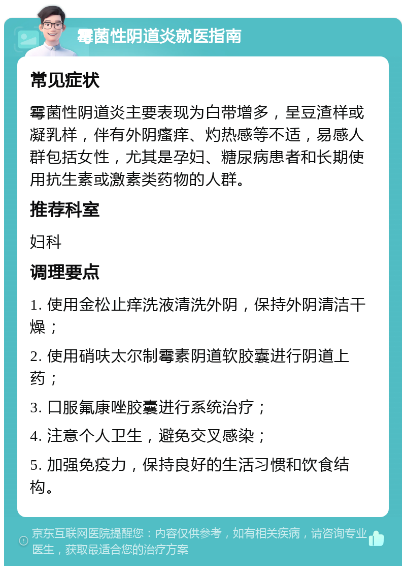 霉菌性阴道炎就医指南 常见症状 霉菌性阴道炎主要表现为白带增多，呈豆渣样或凝乳样，伴有外阴瘙痒、灼热感等不适，易感人群包括女性，尤其是孕妇、糖尿病患者和长期使用抗生素或激素类药物的人群。 推荐科室 妇科 调理要点 1. 使用金松止痒洗液清洗外阴，保持外阴清洁干燥； 2. 使用硝呋太尔制霉素阴道软胶囊进行阴道上药； 3. 口服氟康唑胶囊进行系统治疗； 4. 注意个人卫生，避免交叉感染； 5. 加强免疫力，保持良好的生活习惯和饮食结构。