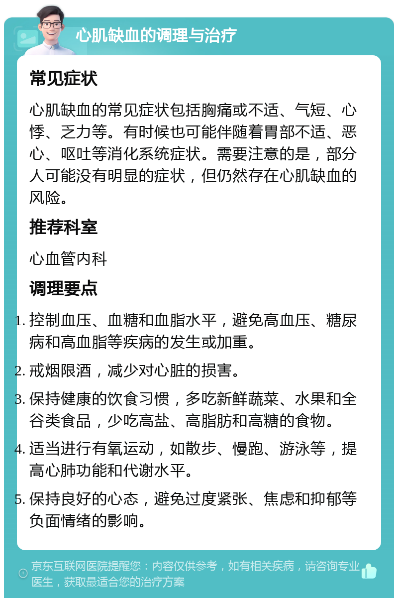 心肌缺血的调理与治疗 常见症状 心肌缺血的常见症状包括胸痛或不适、气短、心悸、乏力等。有时候也可能伴随着胃部不适、恶心、呕吐等消化系统症状。需要注意的是，部分人可能没有明显的症状，但仍然存在心肌缺血的风险。 推荐科室 心血管内科 调理要点 控制血压、血糖和血脂水平，避免高血压、糖尿病和高血脂等疾病的发生或加重。 戒烟限酒，减少对心脏的损害。 保持健康的饮食习惯，多吃新鲜蔬菜、水果和全谷类食品，少吃高盐、高脂肪和高糖的食物。 适当进行有氧运动，如散步、慢跑、游泳等，提高心肺功能和代谢水平。 保持良好的心态，避免过度紧张、焦虑和抑郁等负面情绪的影响。