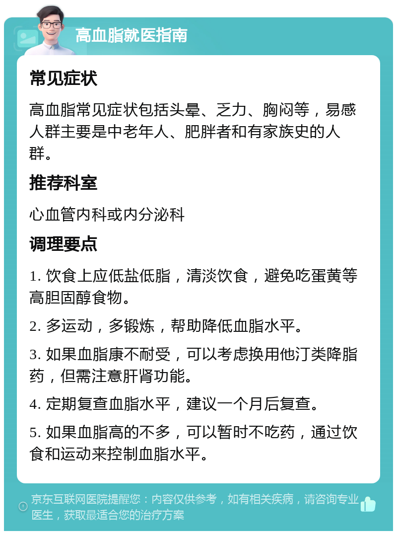 高血脂就医指南 常见症状 高血脂常见症状包括头晕、乏力、胸闷等，易感人群主要是中老年人、肥胖者和有家族史的人群。 推荐科室 心血管内科或内分泌科 调理要点 1. 饮食上应低盐低脂，清淡饮食，避免吃蛋黄等高胆固醇食物。 2. 多运动，多锻炼，帮助降低血脂水平。 3. 如果血脂康不耐受，可以考虑换用他汀类降脂药，但需注意肝肾功能。 4. 定期复查血脂水平，建议一个月后复查。 5. 如果血脂高的不多，可以暂时不吃药，通过饮食和运动来控制血脂水平。