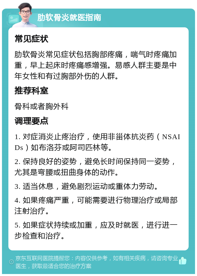 肋软骨炎就医指南 常见症状 肋软骨炎常见症状包括胸部疼痛，喘气时疼痛加重，早上起床时疼痛感增强。易感人群主要是中年女性和有过胸部外伤的人群。 推荐科室 骨科或者胸外科 调理要点 1. 对症消炎止疼治疗，使用非甾体抗炎药（NSAIDs）如布洛芬或阿司匹林等。 2. 保持良好的姿势，避免长时间保持同一姿势，尤其是弯腰或扭曲身体的动作。 3. 适当休息，避免剧烈运动或重体力劳动。 4. 如果疼痛严重，可能需要进行物理治疗或局部注射治疗。 5. 如果症状持续或加重，应及时就医，进行进一步检查和治疗。