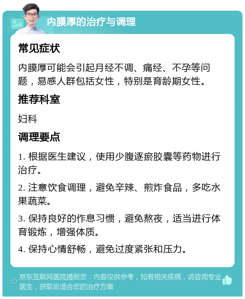 内膜厚的治疗与调理 常见症状 内膜厚可能会引起月经不调、痛经、不孕等问题，易感人群包括女性，特别是育龄期女性。 推荐科室 妇科 调理要点 1. 根据医生建议，使用少腹逐瘀胶囊等药物进行治疗。 2. 注意饮食调理，避免辛辣、煎炸食品，多吃水果蔬菜。 3. 保持良好的作息习惯，避免熬夜，适当进行体育锻炼，增强体质。 4. 保持心情舒畅，避免过度紧张和压力。