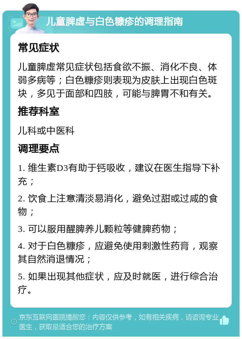 儿童脾虚与白色糠疹的调理指南 常见症状 儿童脾虚常见症状包括食欲不振、消化不良、体弱多病等；白色糠疹则表现为皮肤上出现白色斑块，多见于面部和四肢，可能与脾胃不和有关。 推荐科室 儿科或中医科 调理要点 1. 维生素D3有助于钙吸收，建议在医生指导下补充； 2. 饮食上注意清淡易消化，避免过甜或过咸的食物； 3. 可以服用醒脾养儿颗粒等健脾药物； 4. 对于白色糠疹，应避免使用刺激性药膏，观察其自然消退情况； 5. 如果出现其他症状，应及时就医，进行综合治疗。