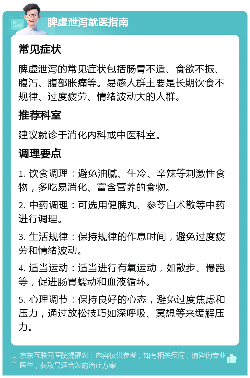 脾虚泄泻就医指南 常见症状 脾虚泄泻的常见症状包括肠胃不适、食欲不振、腹泻、腹部胀痛等。易感人群主要是长期饮食不规律、过度疲劳、情绪波动大的人群。 推荐科室 建议就诊于消化内科或中医科室。 调理要点 1. 饮食调理：避免油腻、生冷、辛辣等刺激性食物，多吃易消化、富含营养的食物。 2. 中药调理：可选用健脾丸、参苓白术散等中药进行调理。 3. 生活规律：保持规律的作息时间，避免过度疲劳和情绪波动。 4. 适当运动：适当进行有氧运动，如散步、慢跑等，促进肠胃蠕动和血液循环。 5. 心理调节：保持良好的心态，避免过度焦虑和压力，通过放松技巧如深呼吸、冥想等来缓解压力。