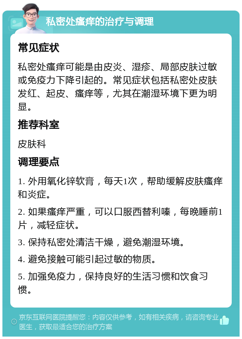 私密处瘙痒的治疗与调理 常见症状 私密处瘙痒可能是由皮炎、湿疹、局部皮肤过敏或免疫力下降引起的。常见症状包括私密处皮肤发红、起皮、瘙痒等，尤其在潮湿环境下更为明显。 推荐科室 皮肤科 调理要点 1. 外用氧化锌软膏，每天1次，帮助缓解皮肤瘙痒和炎症。 2. 如果瘙痒严重，可以口服西替利嗪，每晚睡前1片，减轻症状。 3. 保持私密处清洁干燥，避免潮湿环境。 4. 避免接触可能引起过敏的物质。 5. 加强免疫力，保持良好的生活习惯和饮食习惯。