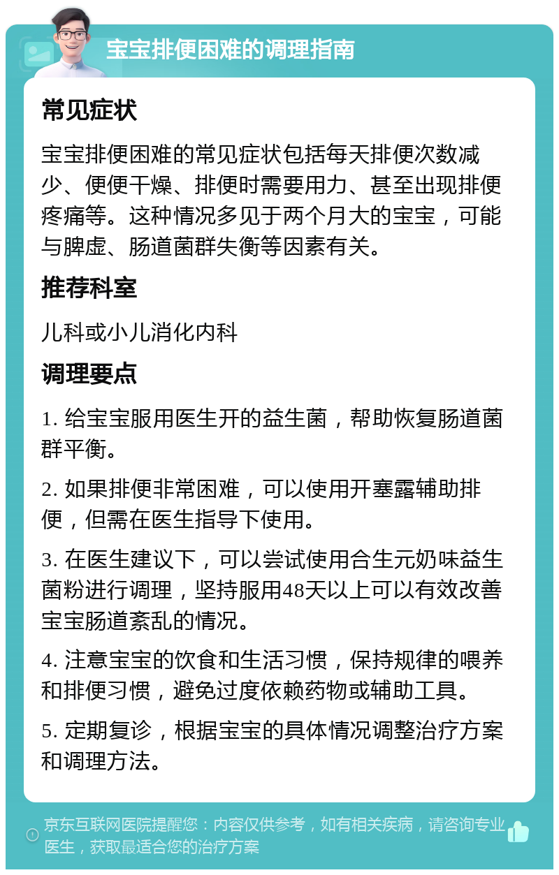 宝宝排便困难的调理指南 常见症状 宝宝排便困难的常见症状包括每天排便次数减少、便便干燥、排便时需要用力、甚至出现排便疼痛等。这种情况多见于两个月大的宝宝，可能与脾虚、肠道菌群失衡等因素有关。 推荐科室 儿科或小儿消化内科 调理要点 1. 给宝宝服用医生开的益生菌，帮助恢复肠道菌群平衡。 2. 如果排便非常困难，可以使用开塞露辅助排便，但需在医生指导下使用。 3. 在医生建议下，可以尝试使用合生元奶味益生菌粉进行调理，坚持服用48天以上可以有效改善宝宝肠道紊乱的情况。 4. 注意宝宝的饮食和生活习惯，保持规律的喂养和排便习惯，避免过度依赖药物或辅助工具。 5. 定期复诊，根据宝宝的具体情况调整治疗方案和调理方法。