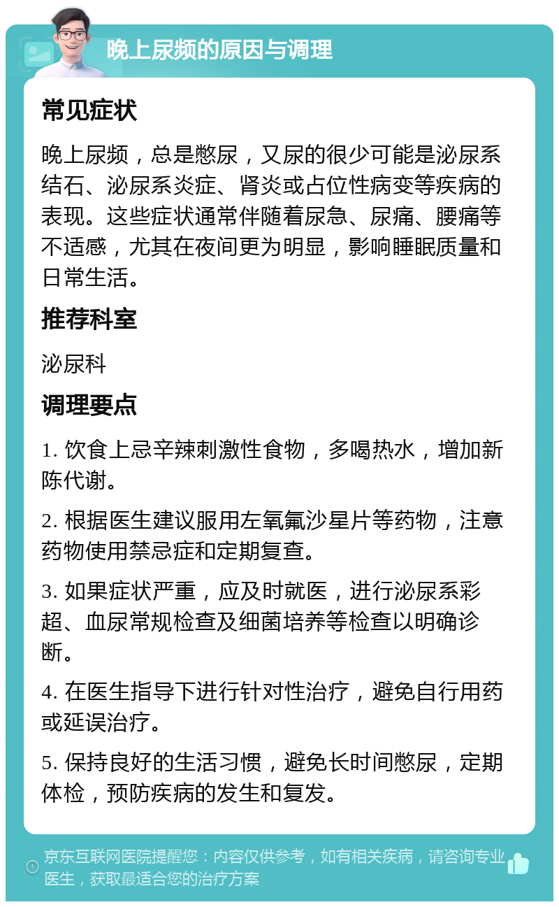 晚上尿频的原因与调理 常见症状 晚上尿频，总是憋尿，又尿的很少可能是泌尿系结石、泌尿系炎症、肾炎或占位性病变等疾病的表现。这些症状通常伴随着尿急、尿痛、腰痛等不适感，尤其在夜间更为明显，影响睡眠质量和日常生活。 推荐科室 泌尿科 调理要点 1. 饮食上忌辛辣刺激性食物，多喝热水，增加新陈代谢。 2. 根据医生建议服用左氧氟沙星片等药物，注意药物使用禁忌症和定期复查。 3. 如果症状严重，应及时就医，进行泌尿系彩超、血尿常规检查及细菌培养等检查以明确诊断。 4. 在医生指导下进行针对性治疗，避免自行用药或延误治疗。 5. 保持良好的生活习惯，避免长时间憋尿，定期体检，预防疾病的发生和复发。