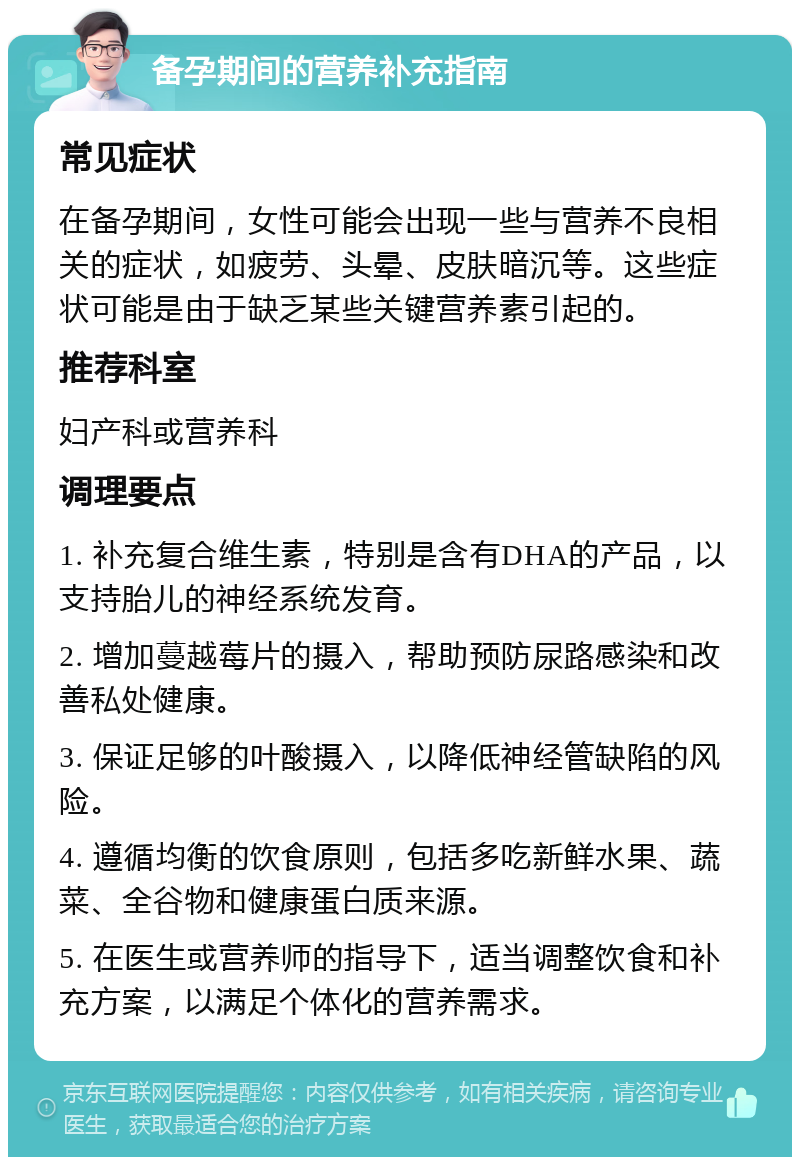 备孕期间的营养补充指南 常见症状 在备孕期间，女性可能会出现一些与营养不良相关的症状，如疲劳、头晕、皮肤暗沉等。这些症状可能是由于缺乏某些关键营养素引起的。 推荐科室 妇产科或营养科 调理要点 1. 补充复合维生素，特别是含有DHA的产品，以支持胎儿的神经系统发育。 2. 增加蔓越莓片的摄入，帮助预防尿路感染和改善私处健康。 3. 保证足够的叶酸摄入，以降低神经管缺陷的风险。 4. 遵循均衡的饮食原则，包括多吃新鲜水果、蔬菜、全谷物和健康蛋白质来源。 5. 在医生或营养师的指导下，适当调整饮食和补充方案，以满足个体化的营养需求。