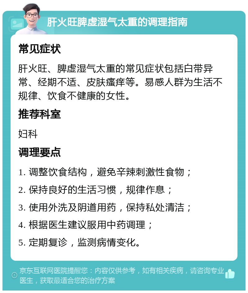 肝火旺脾虚湿气太重的调理指南 常见症状 肝火旺、脾虚湿气太重的常见症状包括白带异常、经期不适、皮肤瘙痒等。易感人群为生活不规律、饮食不健康的女性。 推荐科室 妇科 调理要点 1. 调整饮食结构，避免辛辣刺激性食物； 2. 保持良好的生活习惯，规律作息； 3. 使用外洗及阴道用药，保持私处清洁； 4. 根据医生建议服用中药调理； 5. 定期复诊，监测病情变化。