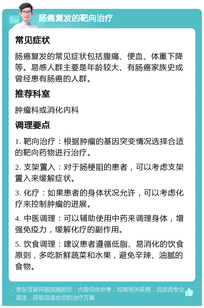 肠癌复发的靶向治疗 常见症状 肠癌复发的常见症状包括腹痛、便血、体重下降等。易感人群主要是年龄较大、有肠癌家族史或曾经患有肠癌的人群。 推荐科室 肿瘤科或消化内科 调理要点 1. 靶向治疗：根据肿瘤的基因突变情况选择合适的靶向药物进行治疗。 2. 支架置入：对于肠梗阻的患者，可以考虑支架置入来缓解症状。 3. 化疗：如果患者的身体状况允许，可以考虑化疗来控制肿瘤的进展。 4. 中医调理：可以辅助使用中药来调理身体，增强免疫力，缓解化疗的副作用。 5. 饮食调理：建议患者遵循低脂、易消化的饮食原则，多吃新鲜蔬菜和水果，避免辛辣、油腻的食物。