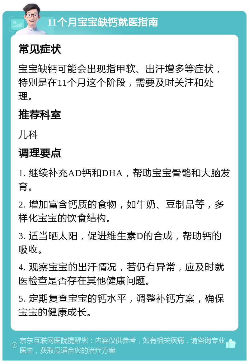 11个月宝宝缺钙就医指南 常见症状 宝宝缺钙可能会出现指甲软、出汗增多等症状，特别是在11个月这个阶段，需要及时关注和处理。 推荐科室 儿科 调理要点 1. 继续补充AD钙和DHA，帮助宝宝骨骼和大脑发育。 2. 增加富含钙质的食物，如牛奶、豆制品等，多样化宝宝的饮食结构。 3. 适当晒太阳，促进维生素D的合成，帮助钙的吸收。 4. 观察宝宝的出汗情况，若仍有异常，应及时就医检查是否存在其他健康问题。 5. 定期复查宝宝的钙水平，调整补钙方案，确保宝宝的健康成长。