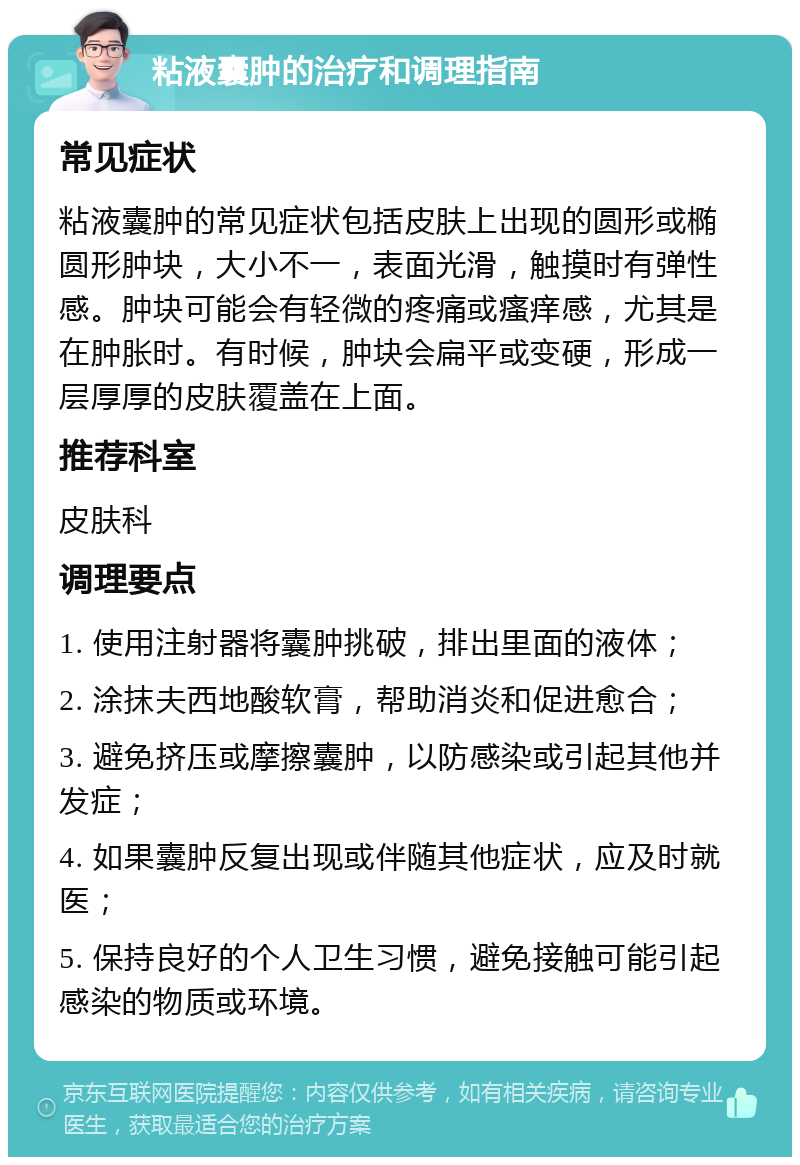 粘液囊肿的治疗和调理指南 常见症状 粘液囊肿的常见症状包括皮肤上出现的圆形或椭圆形肿块，大小不一，表面光滑，触摸时有弹性感。肿块可能会有轻微的疼痛或瘙痒感，尤其是在肿胀时。有时候，肿块会扁平或变硬，形成一层厚厚的皮肤覆盖在上面。 推荐科室 皮肤科 调理要点 1. 使用注射器将囊肿挑破，排出里面的液体； 2. 涂抹夫西地酸软膏，帮助消炎和促进愈合； 3. 避免挤压或摩擦囊肿，以防感染或引起其他并发症； 4. 如果囊肿反复出现或伴随其他症状，应及时就医； 5. 保持良好的个人卫生习惯，避免接触可能引起感染的物质或环境。